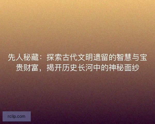 先人秘藏：探索古代文明遗留的智慧与宝贵财富，揭开历史长河中的神秘面纱