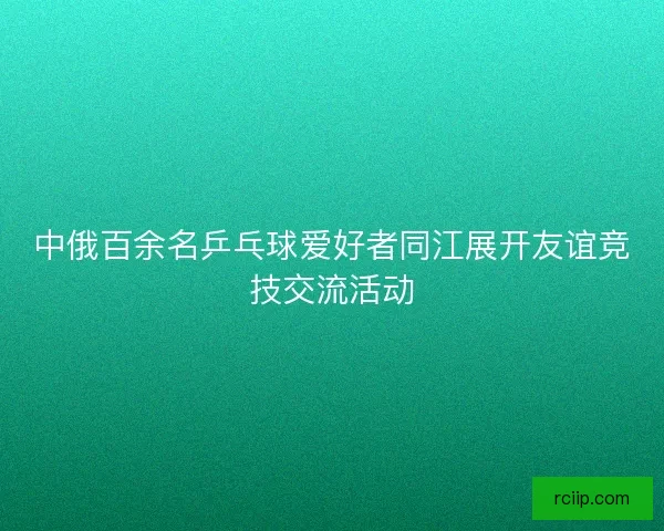 中俄百余名乒乓球爱好者同江展开友谊竞技交流活动