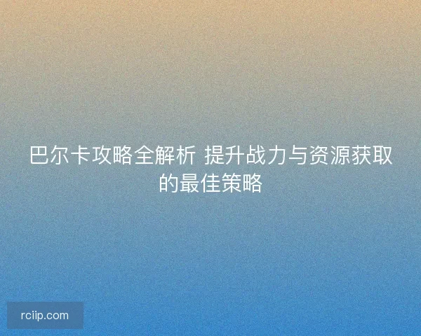 巴尔卡攻略全解析 提升战力与资源获取的最佳策略