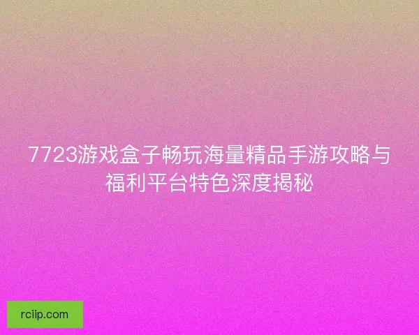 7723游戏盒子畅玩海量精品手游攻略与福利平台特色深度揭秘 7723游戏盒子畅玩海量精品手游攻略与福利平台特色深度揭秘