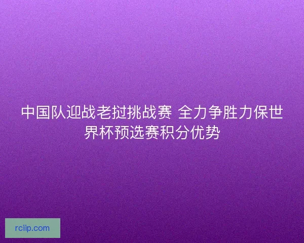 中国队迎战老挝挑战赛 全力争胜力保世界杯预选赛积分优势
