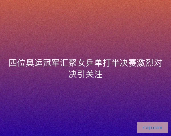 四位奥运冠军汇聚女乒单打半决赛激烈对决引关注 四位奥运冠军汇聚女乒单打半决赛激烈对决引关注