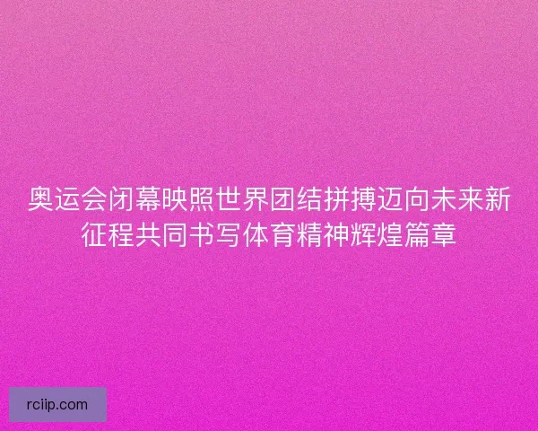 奥运会闭幕映照世界团结拼搏迈向未来新征程共同书写体育精神辉煌篇章 奥运会闭幕映照世界团结拼搏迈向未来新征程共同书写体育精神辉煌篇章