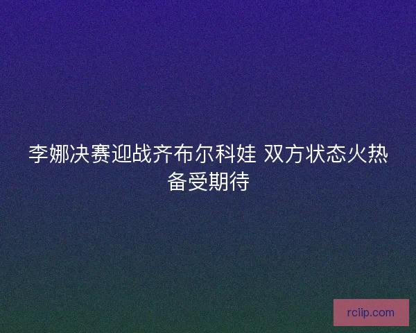 李娜决赛迎战齐布尔科娃 双方状态火热备受期待 李娜决赛迎战齐布尔科娃 双方状态火热备受期待