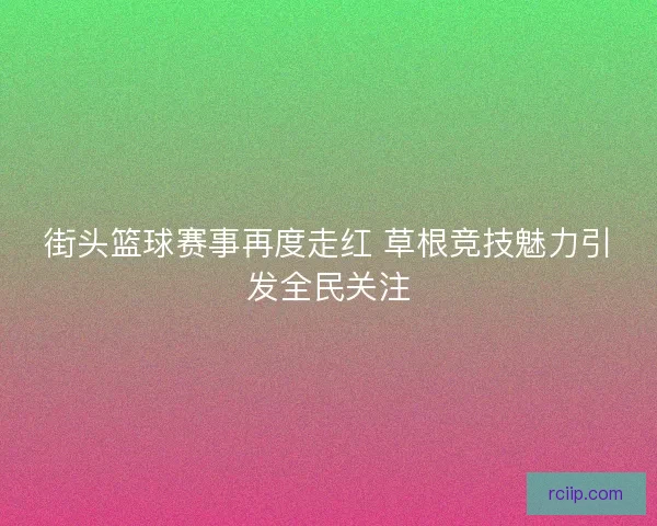 街头篮球赛事再度走红 草根竞技魅力引发全民关注