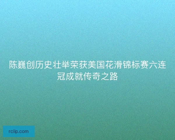 陈巍创历史壮举荣获美国花滑锦标赛六连冠成就传奇之路
