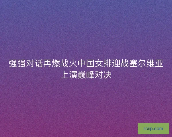 强强对话再燃战火中国女排迎战塞尔维亚上演巅峰对决