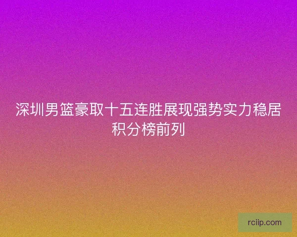 深圳男篮豪取十五连胜展现强势实力稳居积分榜前列