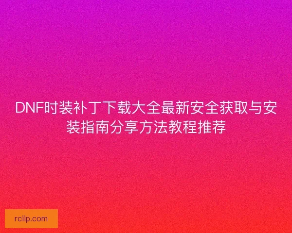 DNF时装补丁下载大全最新安全获取与安装指南分享方法教程推荐