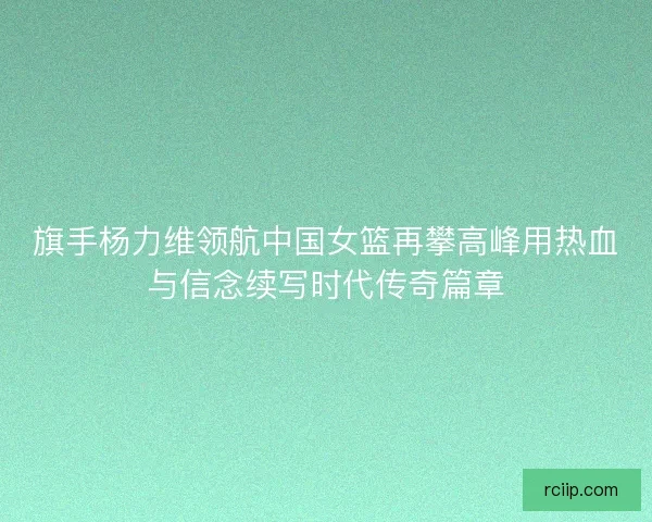 旗手杨力维领航中国女篮再攀高峰用热血与信念续写时代传奇篇章 旗手杨力维领航中国女篮再攀高峰用热血与信念续写时代传奇篇章