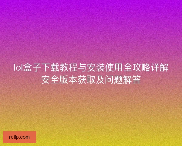 lol盒子下载教程与安装使用全攻略详解安全版本获取及问题解答 lol盒子下载教程与安装使用全攻略详解安全版本获取及问题解答
