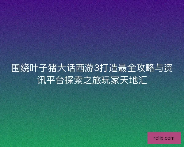 围绕叶子猪大话西游3打造最全攻略与资讯平台探索之旅玩家天地汇 围绕叶子猪大话西游3打造最全攻略与资讯平台探索之旅玩家天地汇