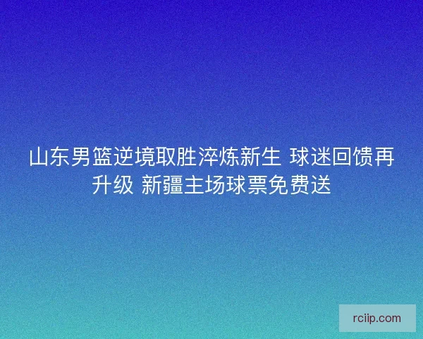 山东男篮逆境取胜淬炼新生 球迷回馈再升级 新疆主场球票免费送