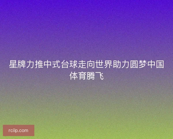 星牌力推中式台球走向世界助力圆梦中国体育腾飞 星牌力推中式台球走向世界助力圆梦中国体育腾飞