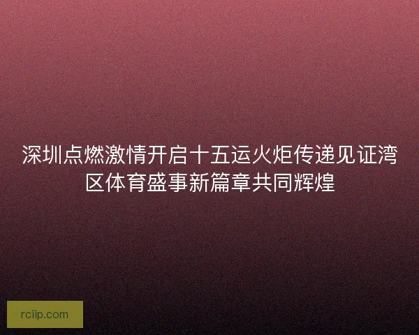 深圳点燃激情开启十五运火炬传递见证湾区体育盛事新篇章共同辉煌 深圳点燃激情开启十五运火炬传递见证湾区体育盛事新篇章共同辉煌
