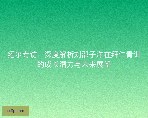 绍尔专访：深度解析刘邵子洋在拜仁青训的成长潜力与未来展望