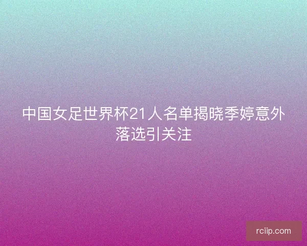 中国女足世界杯21人名单揭晓季婷意外落选引关注